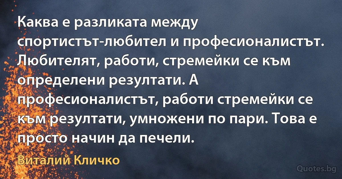 Каква е разликата между спортистът-любител и професионалистът. Любителят, работи, стремейки се към определени резултати. А професионалистът, работи стремейки се към резултати, умножени по пари. Това е просто начин да печели. (Виталий Кличко)