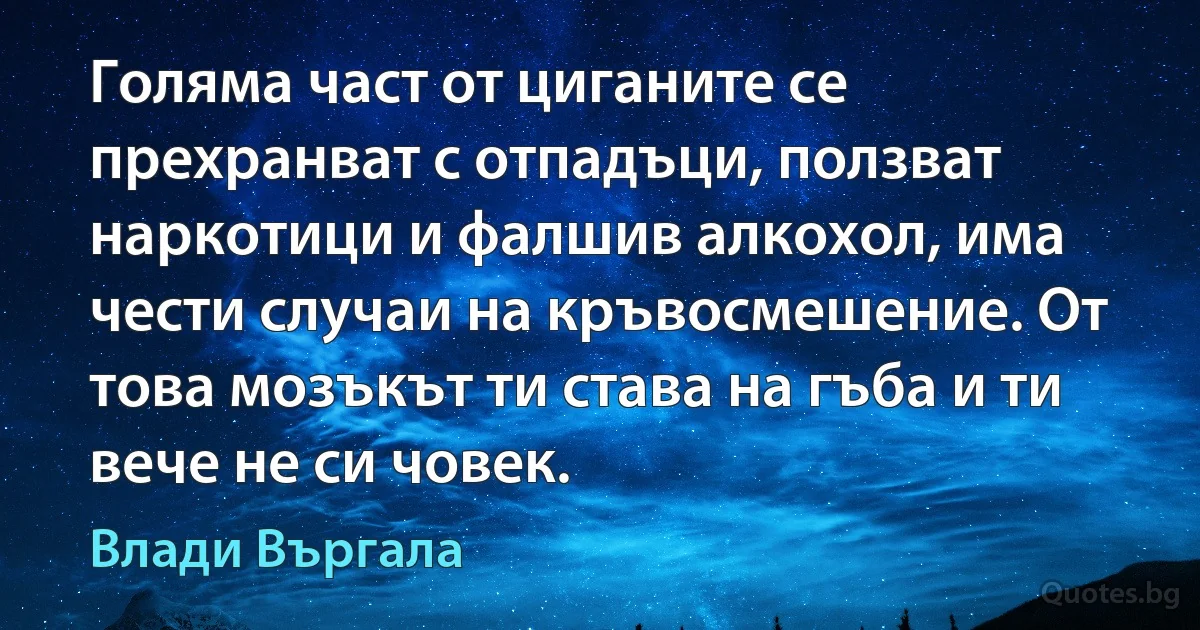 Голяма част от циганите се прехранват с отпадъци, ползват наркотици и фалшив алкохол, има чести случаи на кръвосмешение. От това мозъкът ти става на гъба и ти вече не си човек. (Влади Въргала)