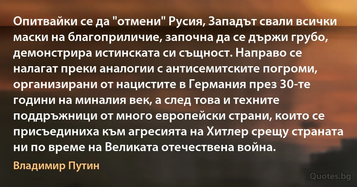 Опитвайки се да "отмени" Русия, Западът свали всички маски на благоприличие, започна да се държи грубо, демонстрира истинската си същност. Направо се налагат преки аналогии с антисемитските погроми, организирани от нацистите в Германия през 30-те години на миналия век, а след това и техните поддръжници от много европейски страни, които се присъединиха към агресията на Хитлер срещу страната ни по време на Великата отечествена война. (Владимир Путин)