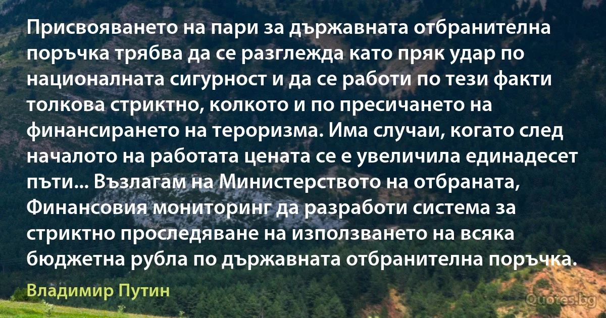 Присвояването на пари за държавната отбранителна поръчка трябва да се разглежда като пряк удар по националната сигурност и да се работи по тези факти толкова стриктно, колкото и по пресичането на финансирането на тероризма. Има случаи, когато след началото на работата цената се е увеличила единадесет пъти... Възлагам на Министерството на отбраната, Финансовия мониторинг да разработи система за стриктно проследяване на използването на всяка бюджетна рубла по държавната отбранителна поръчка. (Владимир Путин)