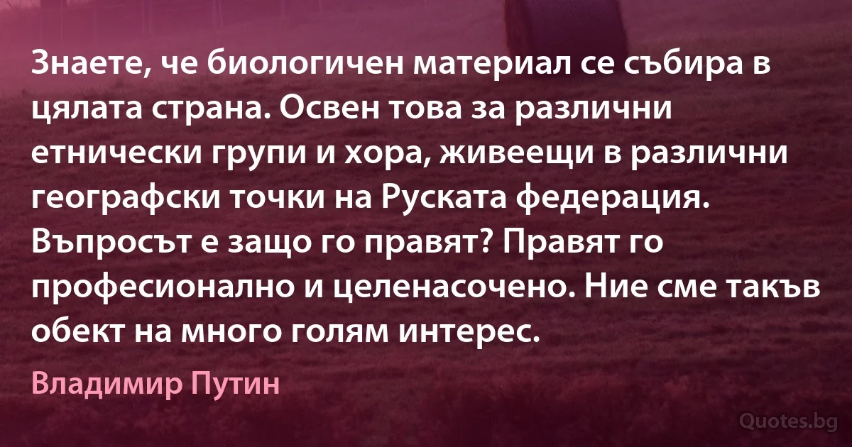 Знаете, че биологичен материал се събира в цялата страна. Освен това за различни етнически групи и хора, живеещи в различни географски точки на Руската федерация. Въпросът е защо го правят? Правят го професионално и целенасочено. Ние сме такъв обект на много голям интерес. (Владимир Путин)