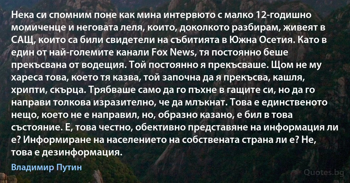 Нека си спомним поне как мина интервюто с малко 12-годишно момиченце и неговата леля, които, доколкото разбирам, живеят в САЩ, които са били свидетели на събитията в Южна Осетия. Като в един от най-големите канали Fox News, тя постоянно беше прекъсвана от водещия. Той постоянно я прекъсваше. Щом не му хареса това, което тя казва, той започна да я прекъсва, кашля, хрипти, скърца. Трябваше само да го пъхне в гащите си, но да го направи толкова изразително, че да млъкнат. Това е единственото нещо, което не е направил, но, образно казано, е бил в това състояние. Е, това честно, обективно представяне на информация ли е? Информиране на населението на собствената страна ли е? Не, това е дезинформация. (Владимир Путин)