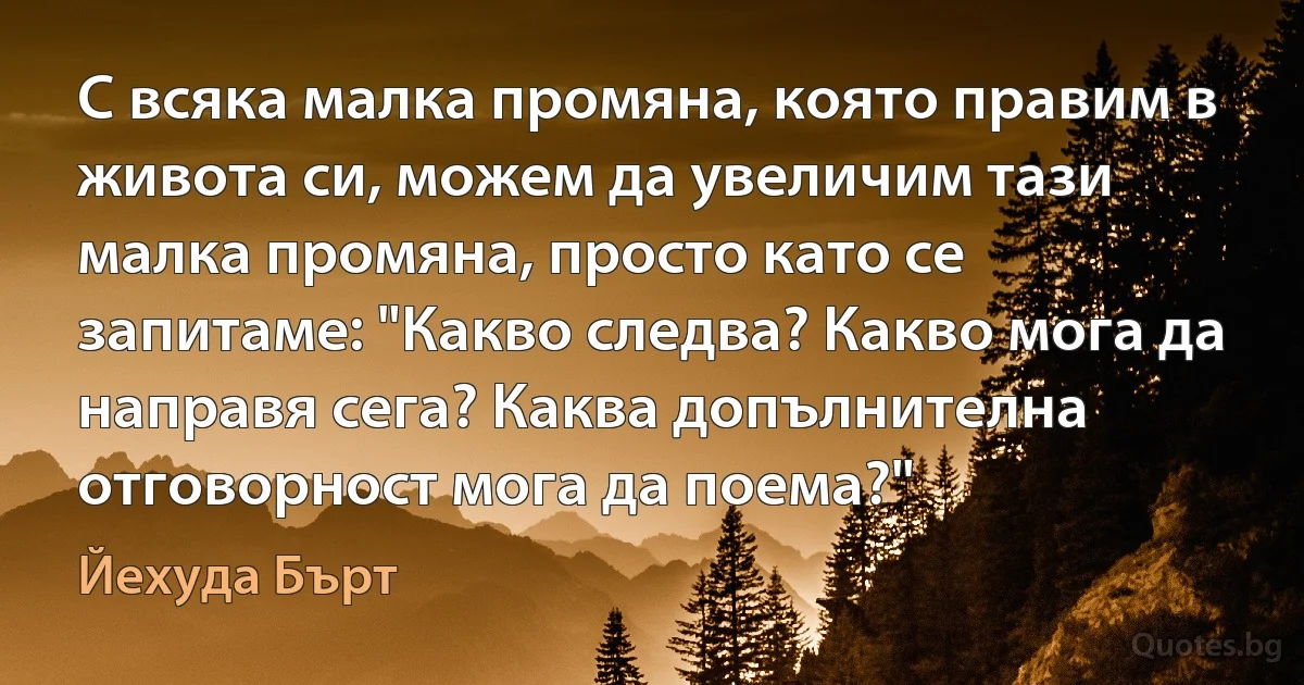 С всяка малка промяна, която правим в живота си, можем да увеличим тази малка промяна, просто като се запитаме: "Какво следва? Какво мога да направя сега? Каква допълнителна отговорност мога да поема?" (Йехуда Бърт)