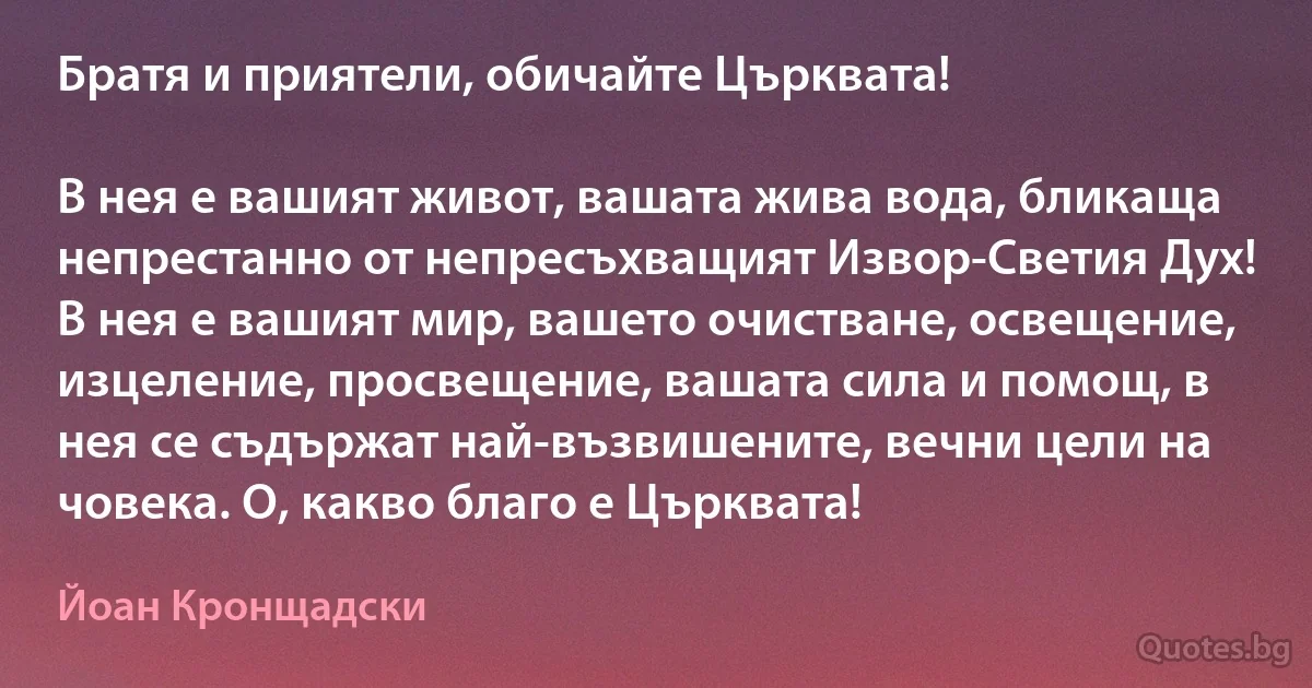 Братя и приятели, обичайте Църквата! 

В нея е вашият живот, вашата жива вода, бликаща непрестанно от непресъхващият Извор-Светия Дух! В нея е вашият мир, вашето очистване, освещение, изцеление, просвещение, вашата сила и помощ, в нея се съдържат най-възвишените, вечни цели на човека. О, какво благо е Църквата! (Йоан Кронщадски)