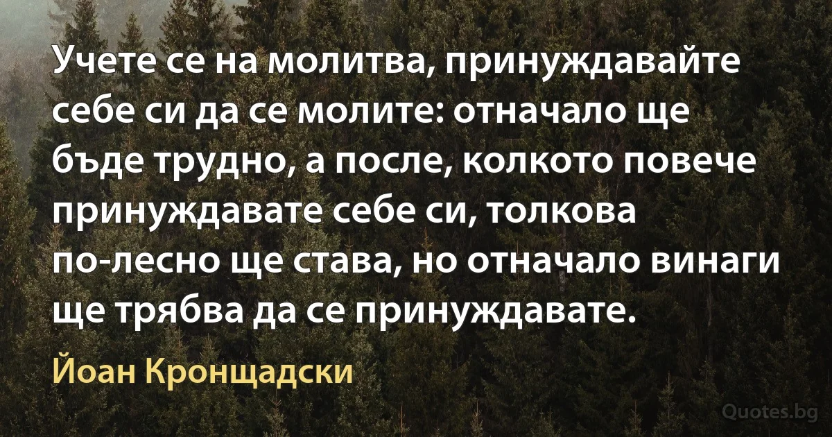 Учете се на молитва, принуждавайте себе си да се молите: отначало ще бъде трудно, а после, колкото повече принуждавате себе си, толкова по-лесно ще става, но отначало винаги ще трябва да се принуждавате. (Йоан Кронщадски)