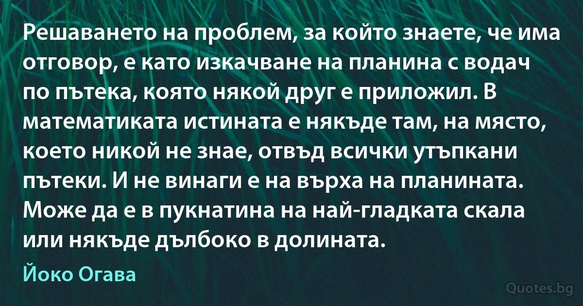 Решаването на проблем, за който знаете, че има отговор, е като изкачване на планина с водач по пътека, която някой друг е приложил. В математиката истината е някъде там, на място, което никой не знае, отвъд всички утъпкани пътеки. И не винаги е на върха на планината. Може да е в пукнатина на най-гладката скала или някъде дълбоко в долината. (Йоко Огава)