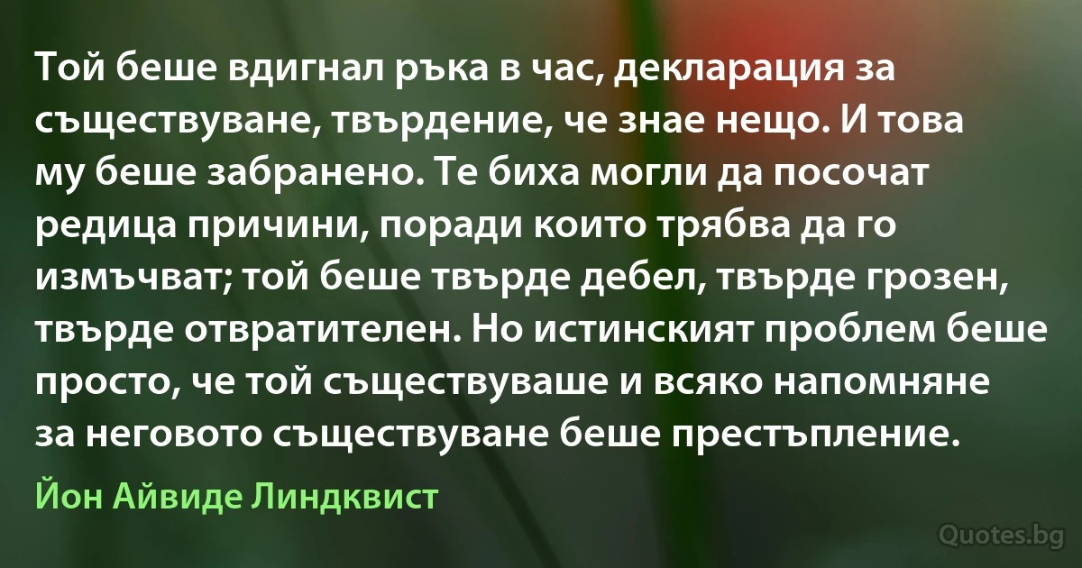 Той беше вдигнал ръка в час, декларация за съществуване, твърдение, че знае нещо. И това му беше забранено. Те биха могли да посочат редица причини, поради които трябва да го измъчват; той беше твърде дебел, твърде грозен, твърде отвратителен. Но истинският проблем беше просто, че той съществуваше и всяко напомняне за неговото съществуване беше престъпление. (Йон Айвиде Линдквист)