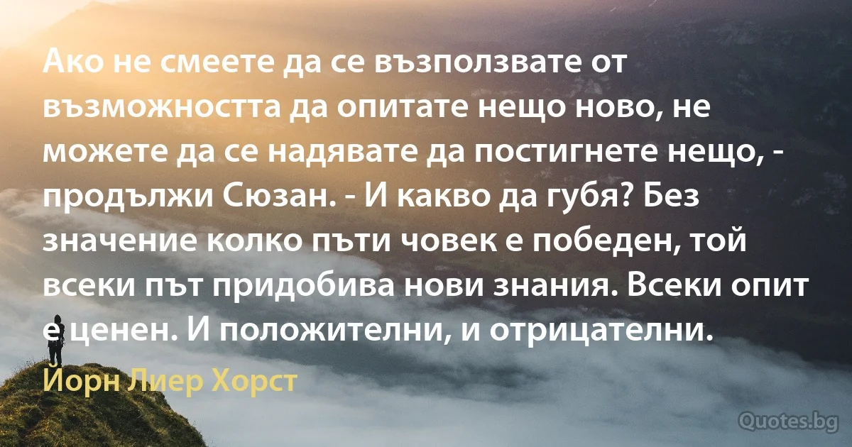 Ако не смеете да се възползвате от възможността да опитате нещо ново, не можете да се надявате да постигнете нещо, - продължи Сюзан. - И какво да губя? Без значение колко пъти човек е победен, той всеки път придобива нови знания. Всеки опит е ценен. И положителни, и отрицателни. (Йорн Лиер Хорст)