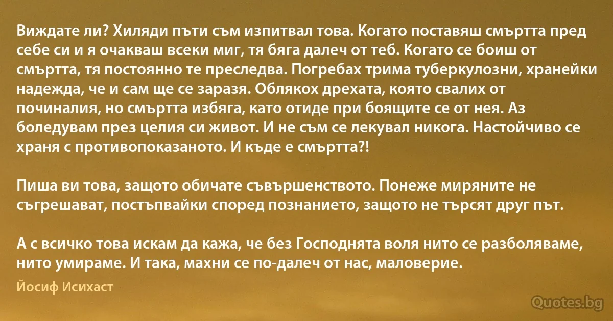 Виждате ли? Хиляди пъти съм изпитвал това. Когато поставяш смъртта пред себе си и я очакваш всеки миг, тя бяга далеч от теб. Когато се боиш от смъртта, тя постоянно те преследва. Погребах трима туберкулозни, хранейки надежда, че и сам ще се заразя. Облякох дрехата, която свалих от починалия, но смъртта избяга, като отиде при боящите се от нея. Аз боледувам през целия си живот. И не съм се лекувал никога. Настойчиво се храня с противопоказаното. И къде е смъртта?!

Пиша ви това, защото обичате съвършенството. Понеже миряните не съгрешават, постъпвайки според познанието, защото не търсят друг път.

А с всичко това искам да кажа, че без Господнята воля нито се разболяваме, нито умираме. И така, махни се по-далеч от нас, маловерие. (Йосиф Исихаст)