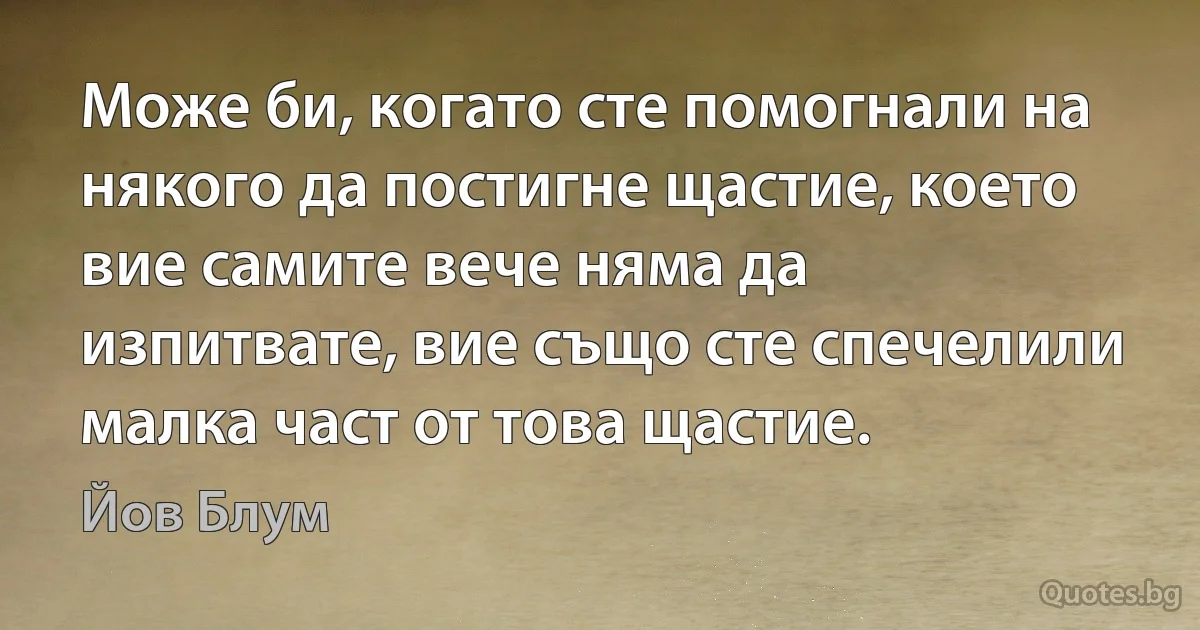 Може би, когато сте помогнали на някого да постигне щастие, което вие самите вече няма да изпитвате, вие също сте спечелили малка част от това щастие. (Йов Блум)