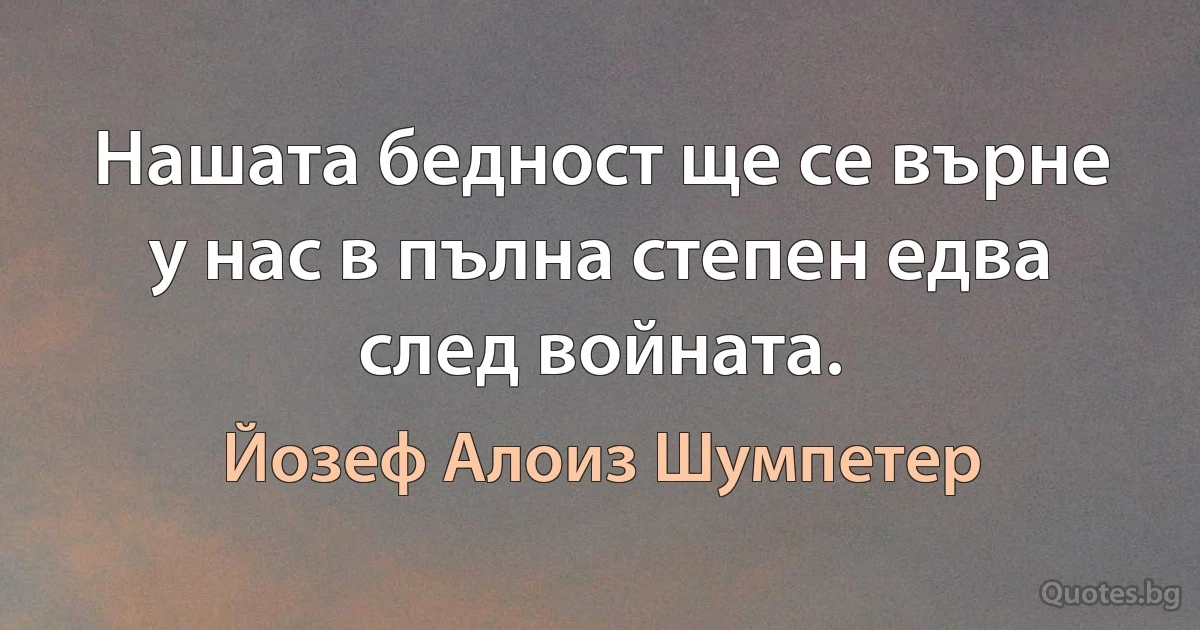 Нашата бедност ще се върне у нас в пълна степен едва след войната. (Йозеф Алоиз Шумпетер)