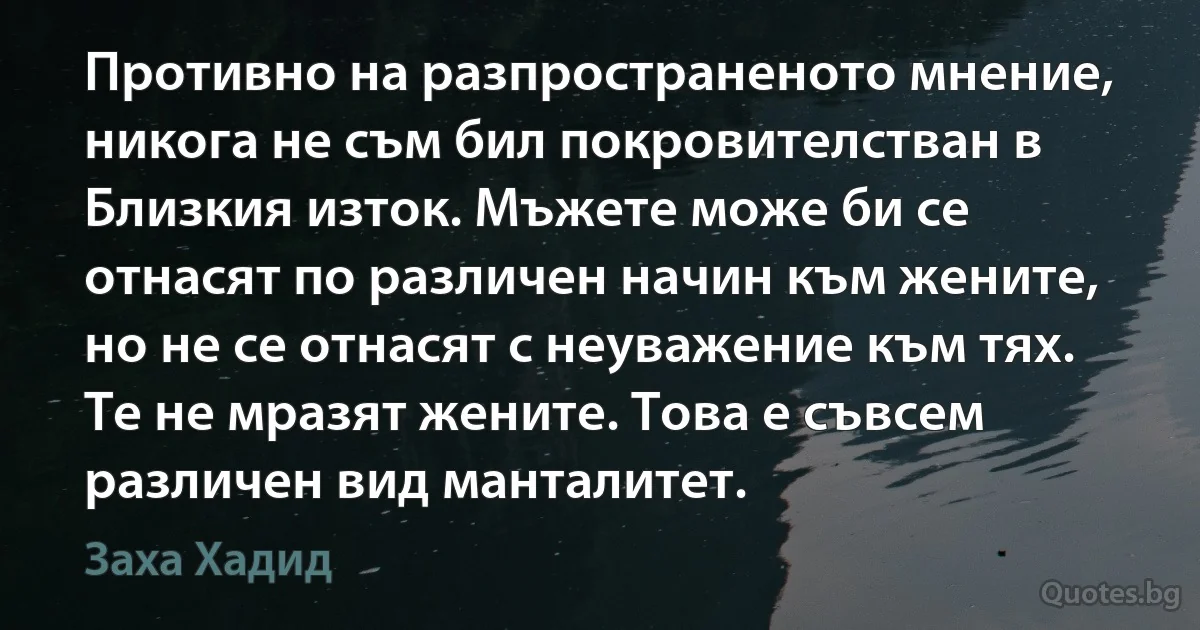 Противно на разпространеното мнение, никога не съм бил покровителстван в Близкия изток. Мъжете може би се отнасят по различен начин към жените, но не се отнасят с неуважение към тях. Те не мразят жените. Това е съвсем различен вид манталитет. (Заха Хадид)