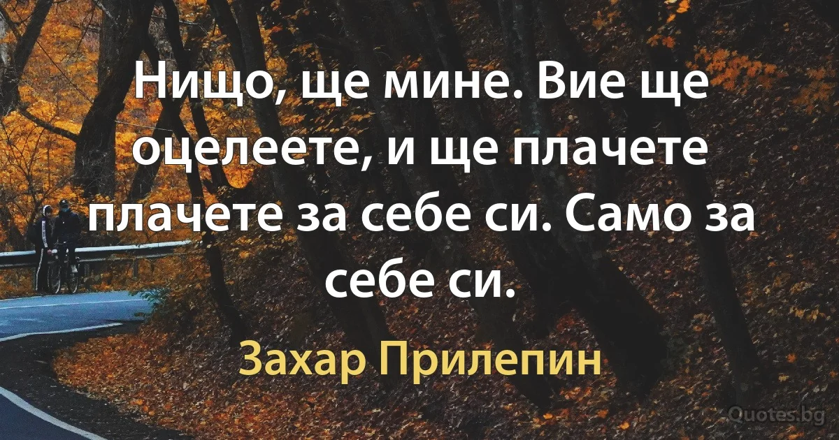 Нищо, ще мине. Вие ще оцелеете, и ще плачете плачете за себе си. Само за себе си. (Захар Прилепин)