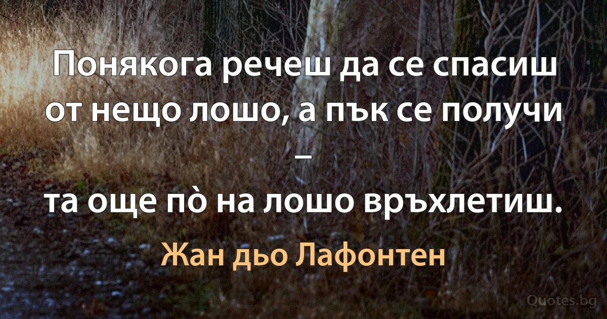 Понякога речеш да се спасиш
от нещо лошо, а пък се получи –
та още пò на лошо връхлетиш. (Жан дьо Лафонтен)