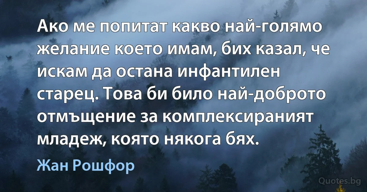 Ако ме попитат какво най-голямо желание което имам, бих казал, че искам да остана инфантилен старец. Това би било най-доброто отмъщение за комплексираният младеж, която някога бях. (Жан Рошфор)