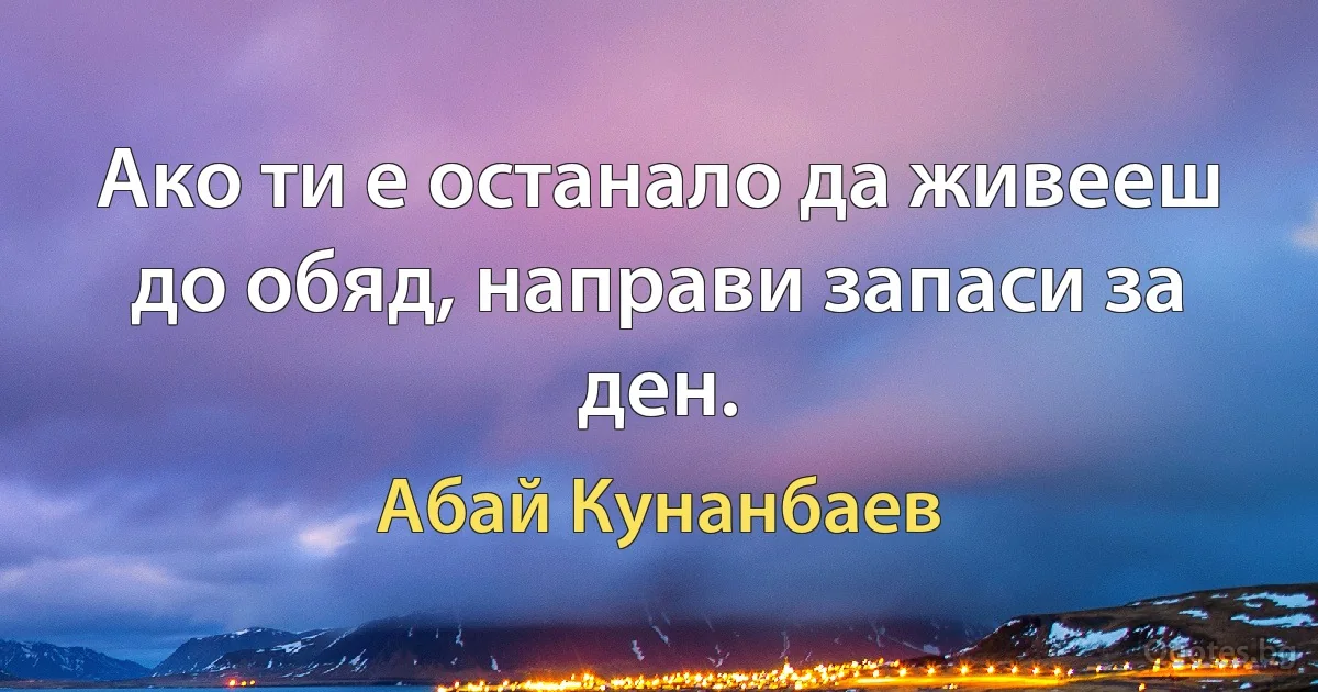 Ако ти е останало да живееш до обяд, направи запаси за ден. (Абай Кунанбаев)