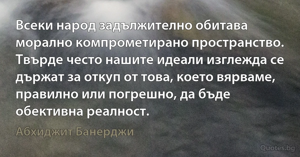 Всеки народ задължително обитава морално компрометирано пространство. Твърде често нашите идеали изглежда се държат за откуп от това, което вярваме, правилно или погрешно, да бъде обективна реалност. (Абхиджит Банерджи)