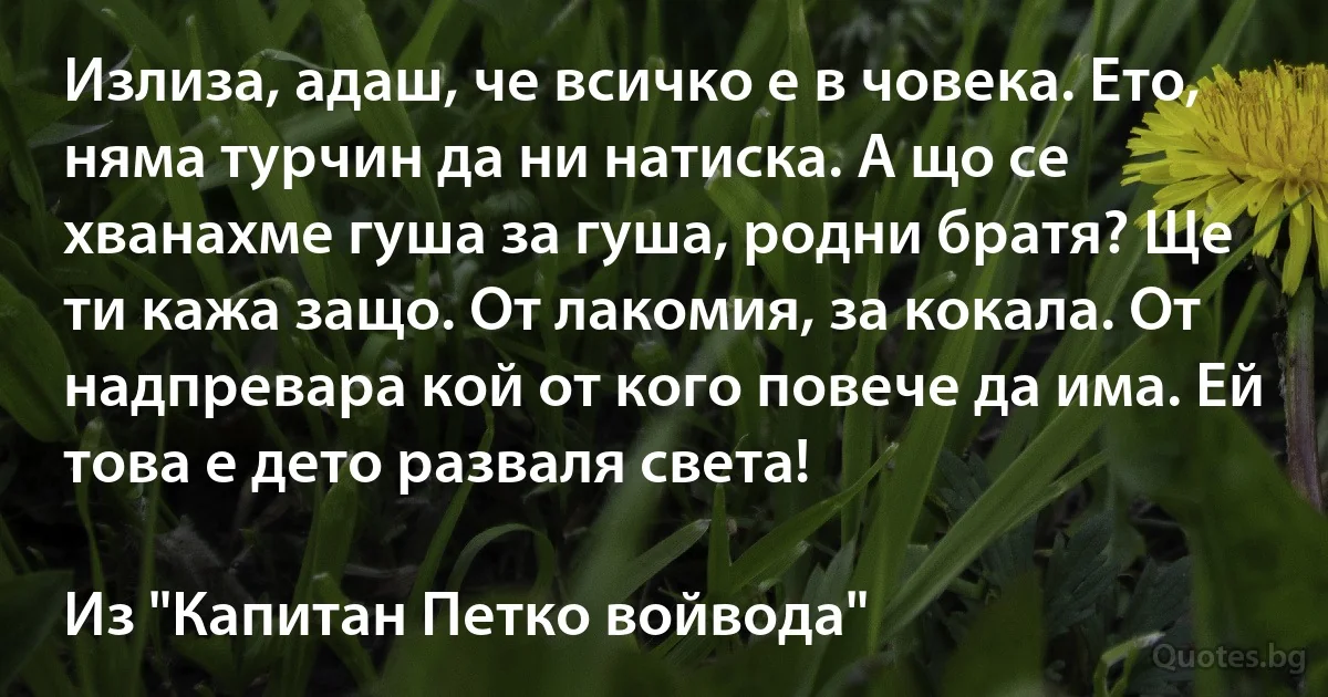 Излиза, адаш, че всичко е в човека. Ето, няма турчин да ни натиска. А що се хванахме гуша за гуша, родни братя? Ще ти кажа защо. От лакомия, за кокала. От надпревара кой от кого повече да има. Ей това е дето разваля света!

Из "Капитан Петко войвода" (INZ BG)