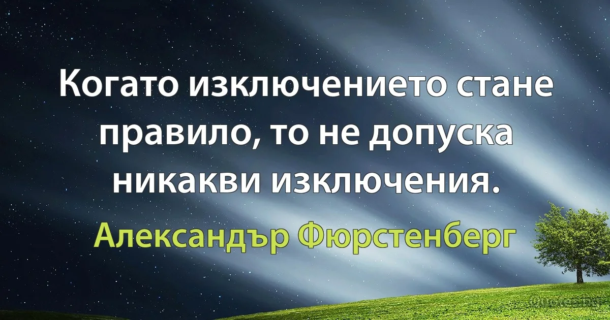 Когато изключението стане правило, то не допуска никакви изключения. (Александър Фюрстенберг)