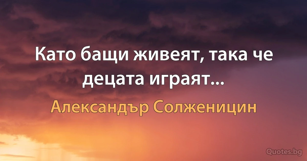 Като бащи живеят, така че децата играят... (Александър Солженицин)