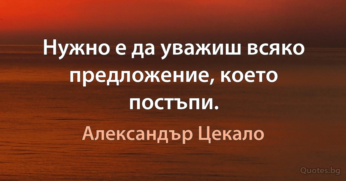 Нужно е да уважиш всяко предложение, което постъпи. (Александър Цекало)