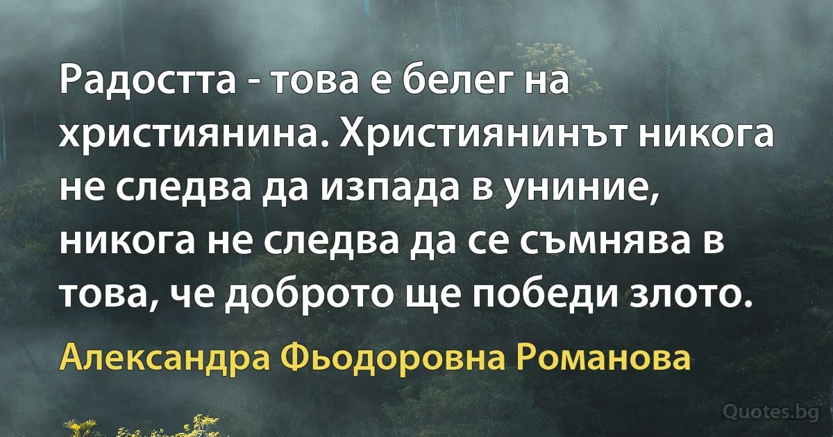 Радостта - това е белег на християнина. Християнинът никога не следва да изпада в униние, никога не следва да се съмнява в това, че доброто ще победи злото. (Александра Фьодоровна Романова)