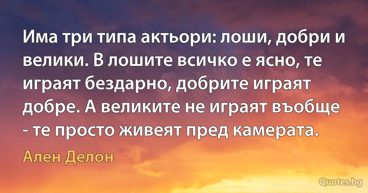 Има три типа актьори: лоши, добри и велики. В лошите всичко е ясно, те играят бездарно, добрите играят добре. А великите не играят въобще - те просто живеят пред камерата. (Ален Делон)