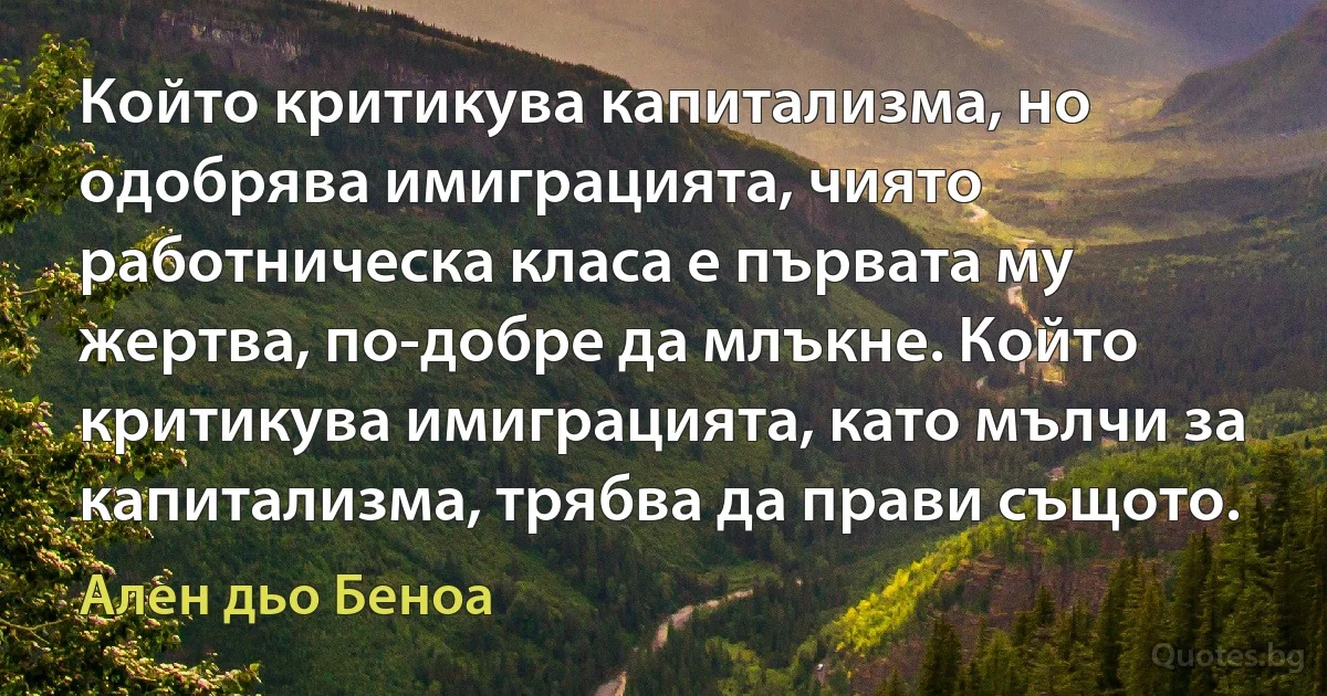 Който критикува капитализма, но одобрява имиграцията, чиято работническа класа е първата му жертва, по-добре да млъкне. Който критикува имиграцията, като мълчи за капитализма, трябва да прави същото. (Ален дьо Беноа)