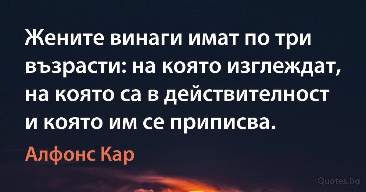 Жените винаги имат по три възрасти: на която изглеждат, на която са в действителност и която им се приписва. (Алфонс Кар)