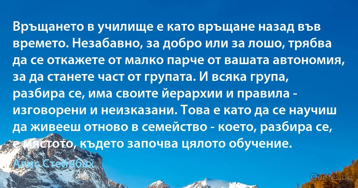 Връщането в училище е като връщане назад във времето. Незабавно, за добро или за лошо, трябва да се откажете от малко парче от вашата автономия, за да станете част от групата. И всяка група, разбира се, има своите йерархии и правила - изговорени и неизказани. Това е като да се научиш да живееш отново в семейство - което, разбира се, е мястото, където започва цялото обучение. (Алис Стейнбах)