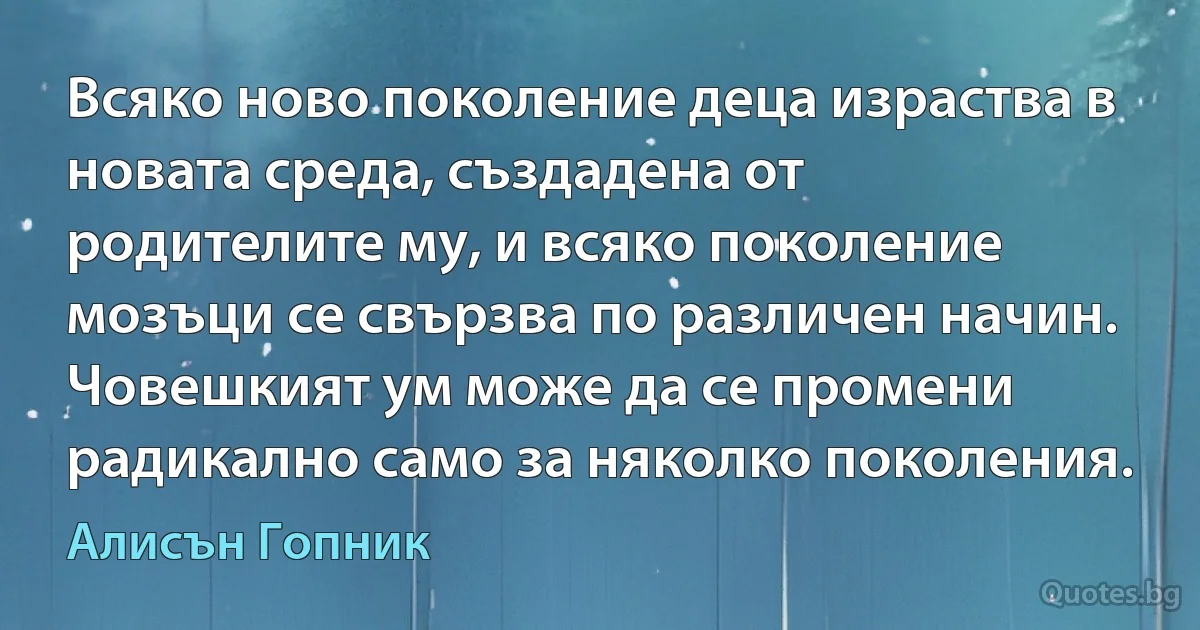 Всяко ново поколение деца израства в новата среда, създадена от родителите му, и всяко поколение мозъци се свързва по различен начин. Човешкият ум може да се промени радикално само за няколко поколения. (Алисън Гопник)