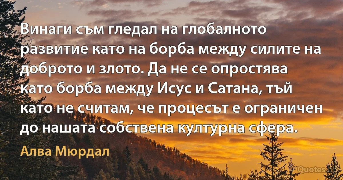 Винаги съм гледал на глобалното развитие като на борба между силите на доброто и злото. Да не се опростява като борба между Исус и Сатана, тъй като не считам, че процесът е ограничен до нашата собствена културна сфера. (Алва Мюрдал)