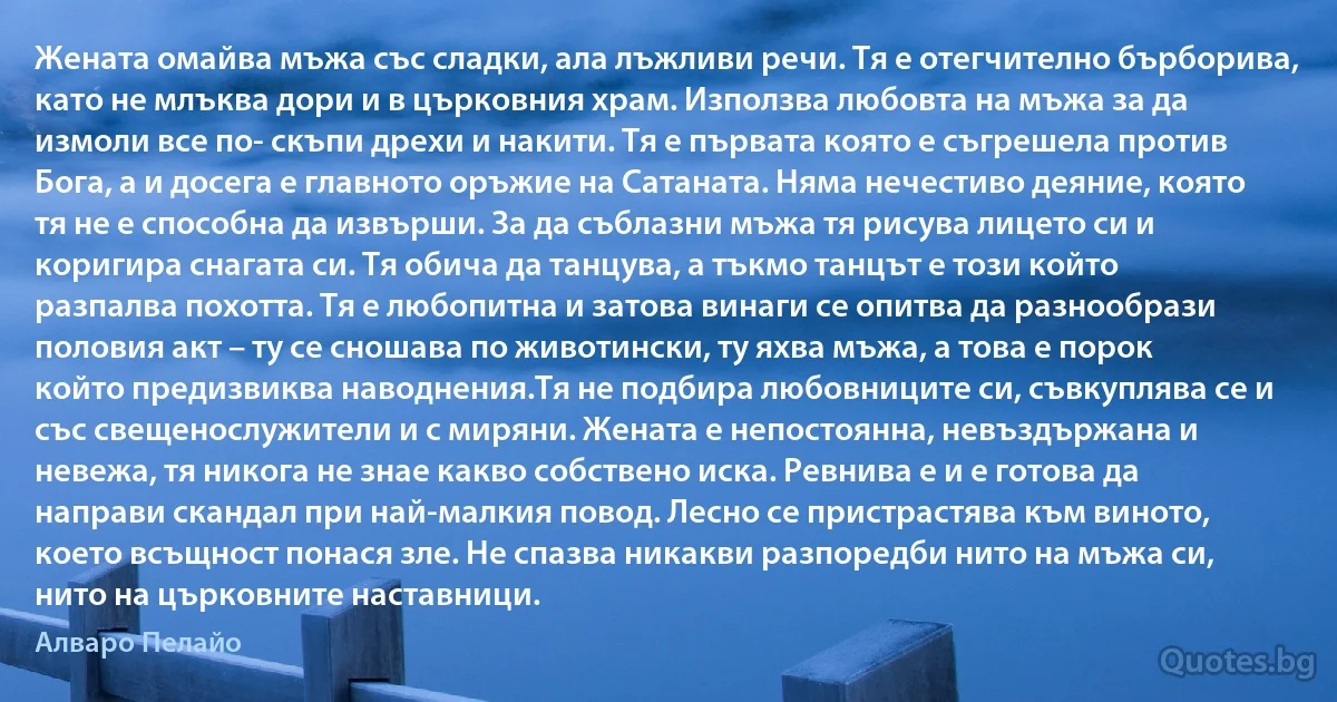 Жената омайва мъжа със сладки, ала лъжливи речи. Тя е отегчително бърборива, като не млъква дори и в църковния храм. Използва любовта на мъжа за да измоли все по- скъпи дрехи и накити. Тя е първата която е съгрешела против Бога, а и досега е главното оръжие на Сатаната. Няма нечестиво деяние, която тя не е способна да извърши. За да съблазни мъжа тя рисува лицето си и коригира снагата си. Тя обича да танцува, а тъкмо танцът е този който разпалва похотта. Тя е любопитна и затова винаги се опитва да разнообрази половия акт – ту се сношава по животински, ту яхва мъжа, а това е порок който предизвиква наводнения.Тя не подбира любовниците си, съвкуплява се и със свещенослужители и с миряни. Жената е непостоянна, невъздържана и невежа, тя никога не знае какво собствено иска. Ревнива е и е готова да направи скандал при най-малкия повод. Лесно се пристрастява към виното, което всъщност понася зле. Не спазва никакви разпоредби нито на мъжа си, нито на църковните наставници. (Алваро Пелайо)