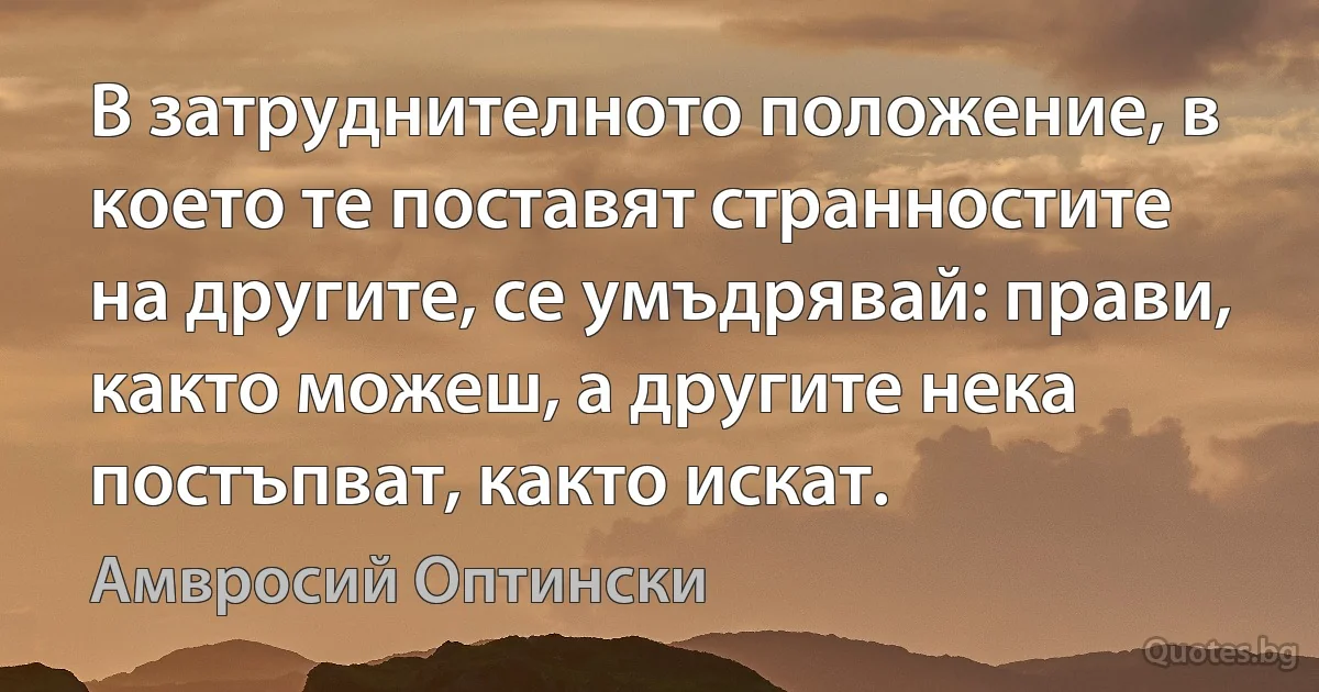 В затруднителното положение, в което те поставят странностите на другите, се умъдрявай: прави, както можеш, а другите нека постъпват, както искат. (Амвросий Оптински)