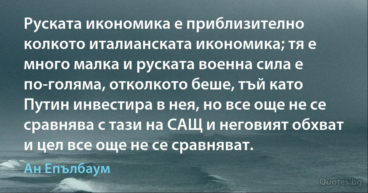 Руската икономика е приблизително колкото италианската икономика; тя е много малка и руската военна сила е по-голяма, отколкото беше, тъй като Путин инвестира в нея, но все още не се сравнява с тази на САЩ и неговият обхват и цел все още не се сравняват. (Ан Епълбаум)