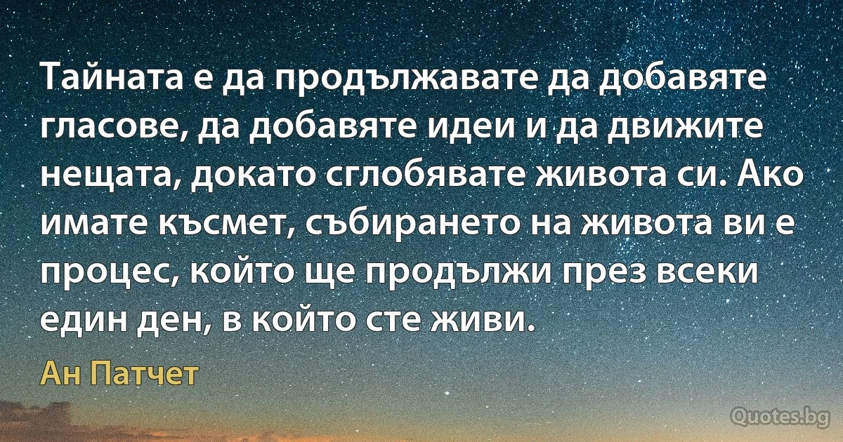 Тайната е да продължавате да добавяте гласове, да добавяте идеи и да движите нещата, докато сглобявате живота си. Ако имате късмет, събирането на живота ви е процес, който ще продължи през всеки един ден, в който сте живи. (Ан Патчет)