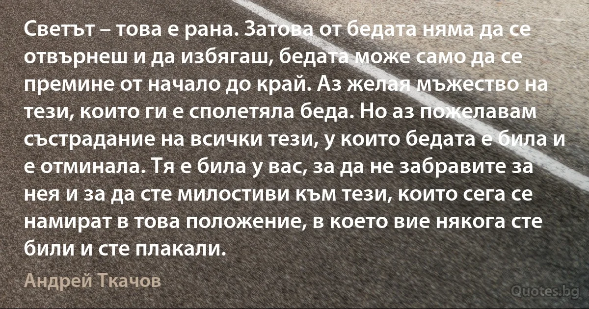 Светът – това е рана. Затова от бедата няма да се отвърнеш и да избягаш, бедата може само да се премине от начало до край. Аз желая мъжество на тези, които ги е сполетяла беда. Но аз пожелавам състрадание на всички тези, у които бедата е била и е отминала. Тя е била у вас, за да не забравите за нея и за да сте милостиви към тези, които сега се намират в това положение, в което вие някога сте били и сте плакали. (Андрей Ткачов)