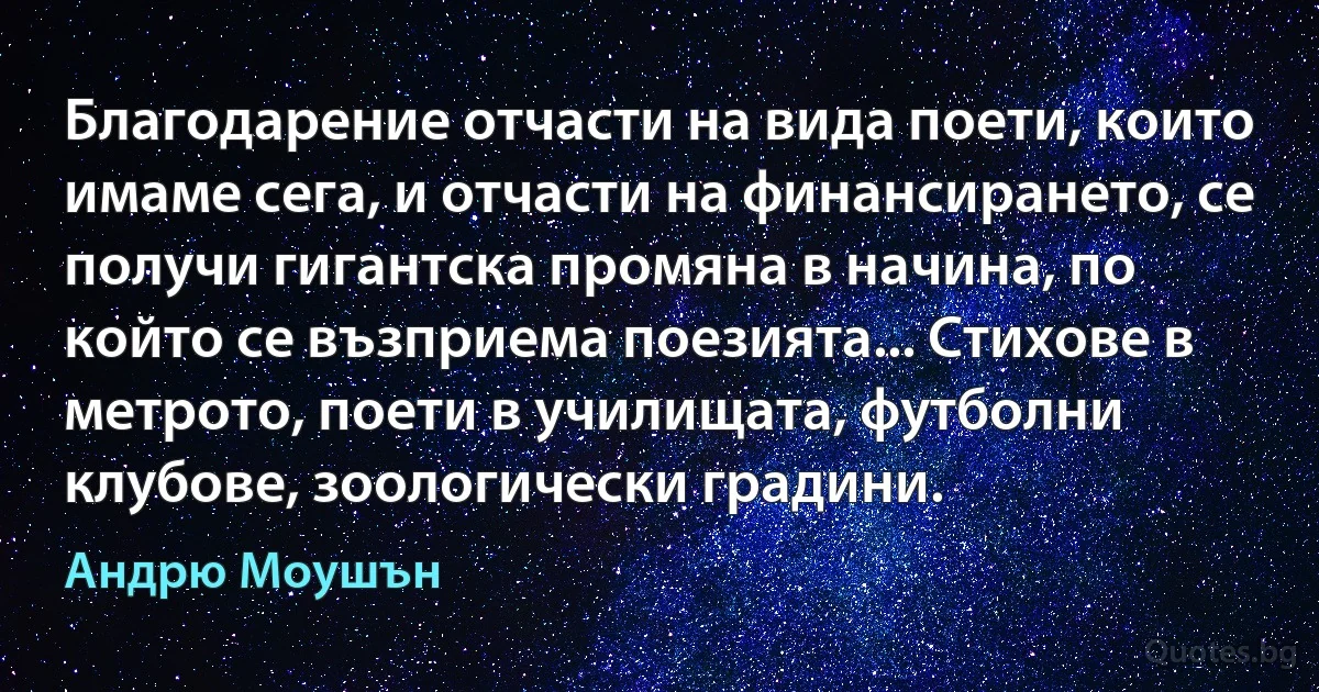 Благодарение отчасти на вида поети, които имаме сега, и отчасти на финансирането, се получи гигантска промяна в начина, по който се възприема поезията... Стихове в метрото, поети в училищата, футболни клубове, зоологически градини. (Андрю Моушън)