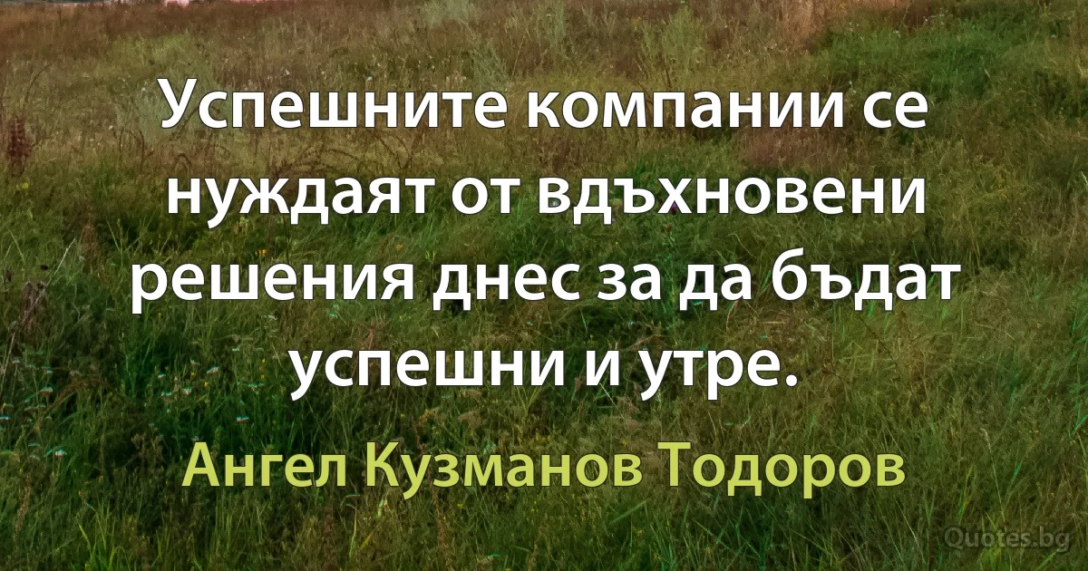 Успешните компании се нуждаят от вдъхновени решения днес за да бъдат успешни и утре. (Ангел Кузманов Тодоров)