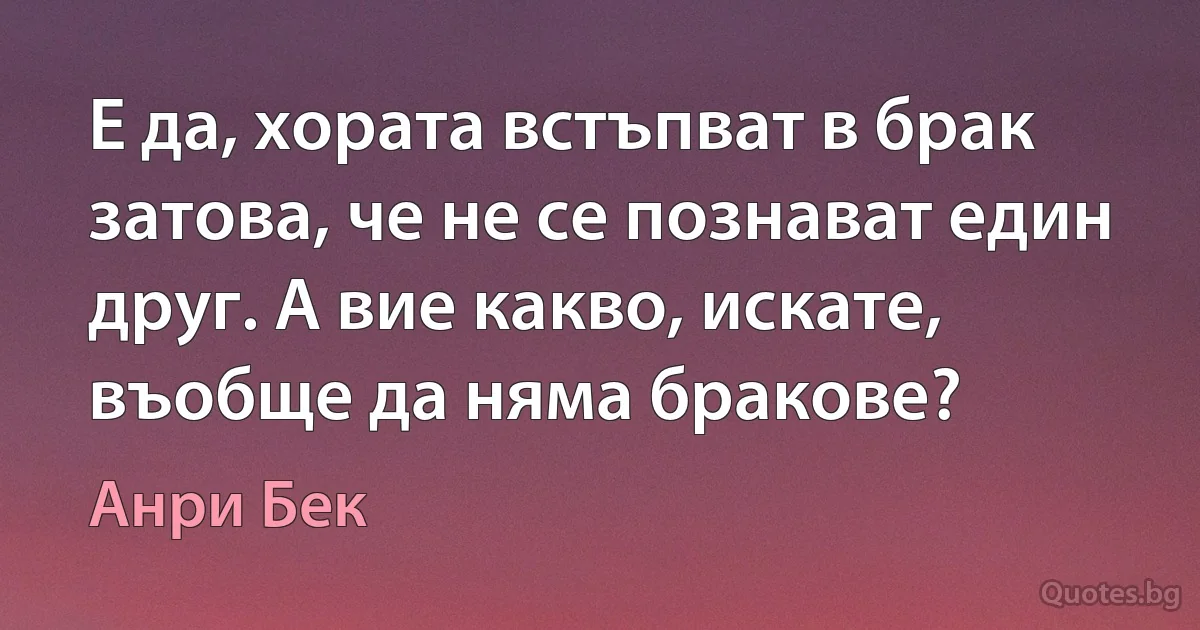 Е да, хората встъпват в брак затова, че не се познават един друг. А вие какво, искате, въобще да няма бракове? (Анри Бек)