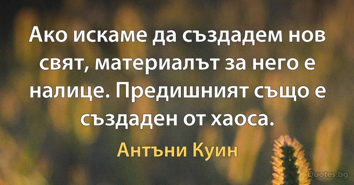 Ако искаме да създадем нов свят, материалът за него е налице. Предишният също е създаден от хаоса. (Антъни Куин)