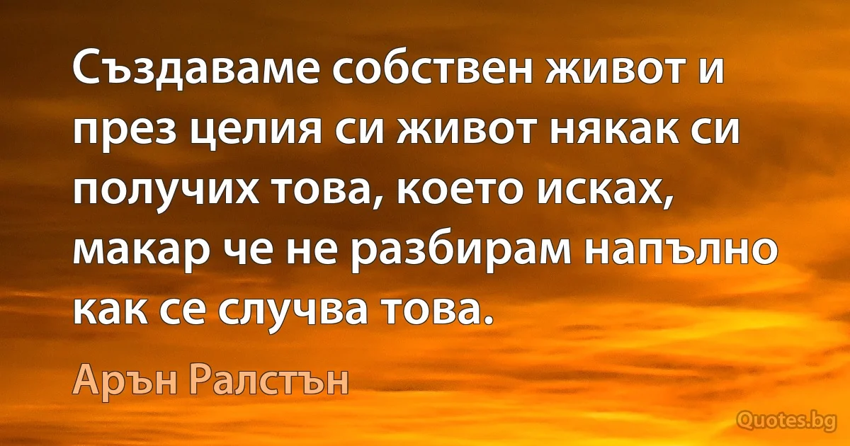 Създаваме собствен живот и през целия си живот някак си получих това, което исках, макар че не разбирам напълно как се случва това. (Арън Ралстън)