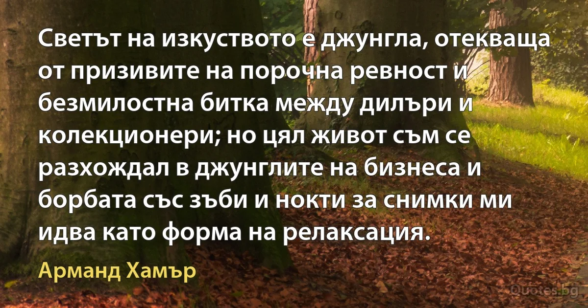 Светът на изкуството е джунгла, отекваща от призивите на порочна ревност и безмилостна битка между дилъри и колекционери; но цял живот съм се разхождал в джунглите на бизнеса и борбата със зъби и нокти за снимки ми идва като форма на релаксация. (Арманд Хамър)