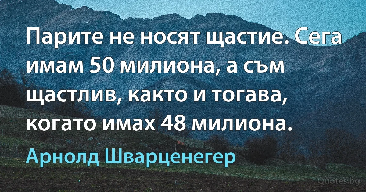 Парите не носят щастие. Сега имам 50 милиона, а съм щастлив, както и тогава, когато имах 48 милиона. (Арнолд Шварценегер)