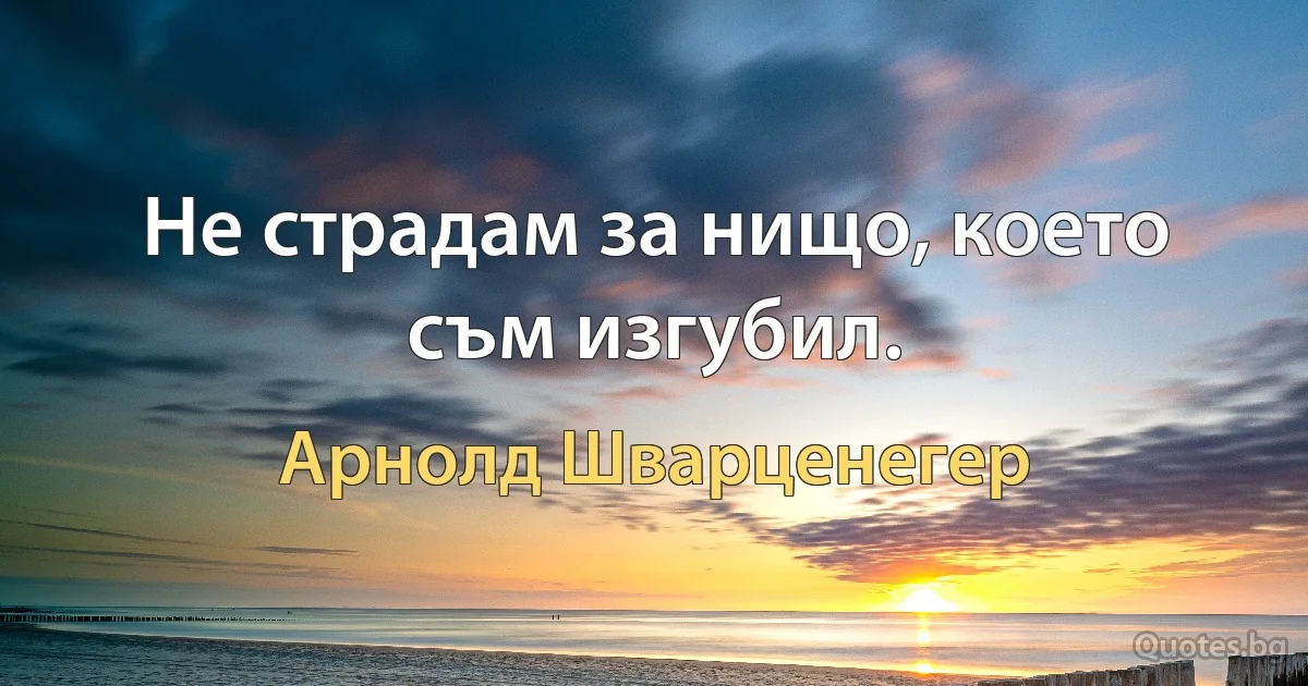 Не страдам за нищо, което съм изгубил. (Арнолд Шварценегер)