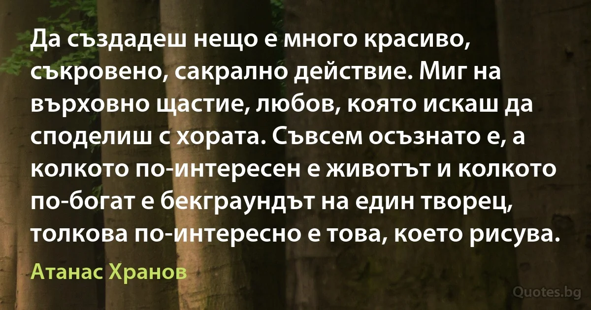 Да създадеш нещо е много красиво, съкровено, сакрално действие. Миг на върховно щастие, любов, която искаш да споделиш с хората. Съвсем осъзнато е, а колкото по-интересен е животът и колкото по-богат е бекграундът на един творец, толкова по-интересно е това, което рисува. (Атанас Хранов)