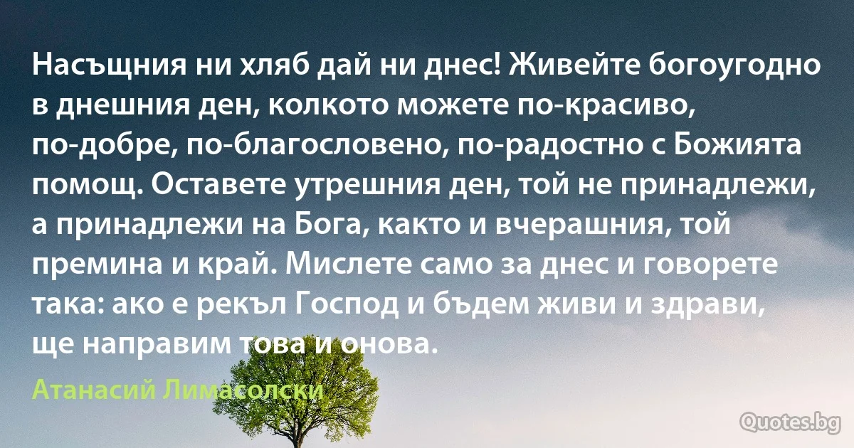 Насъщния ни хляб дай ни днес! Живейте богоугодно в днешния ден, колкото можете по-красиво, по-добре, по-благословено, по-радостно с Божията помощ. Оставете утрешния ден, той не принадлежи, а принадлежи на Бога, както и вчерашния, той премина и край. Мислете само за днес и говорете така: ако е рекъл Господ и бъдем живи и здрави, ще направим това и онова. (Атанасий Лимасолски)