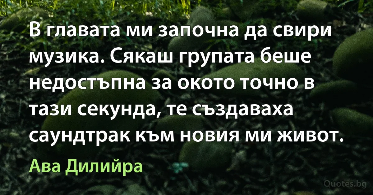 В главата ми започна да свири музика. Сякаш групата беше недостъпна за окото точно в тази секунда, те създаваха саундтрак към новия ми живот. (Ава Дилийра)