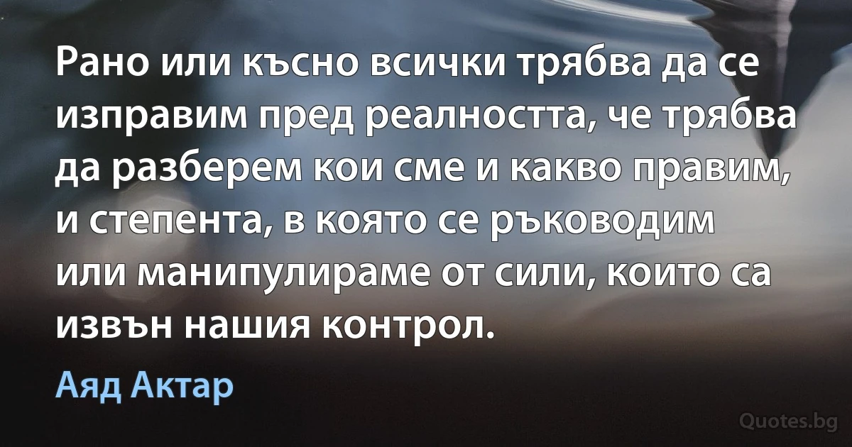 Рано или късно всички трябва да се изправим пред реалността, че трябва да разберем кои сме и какво правим, и степента, в която се ръководим или манипулираме от сили, които са извън нашия контрол. (Аяд Актар)