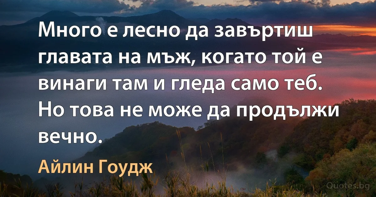 Много е лесно да завъртиш главата на мъж, когато той е винаги там и гледа само теб. Но това не може да продължи вечно. (Айлин Гоудж)